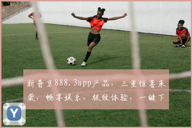 新普京888.3app产品，三重惊喜来袭，畅享娱乐，极致体验，一键下载，玩转生活逗逗乐